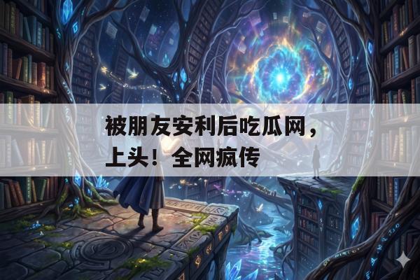 被朋友安利后吃瓜网，上头！全网疯传